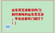 山东灵芝汤做法窍门(制作美味的山东灵芝汤，学会这些窍门就行了！)
