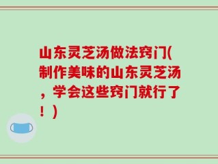 山东灵芝汤做法窍门(制作美味的山东灵芝汤，学会这些窍门就行了！)