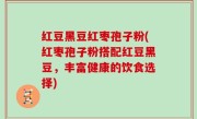 红豆黑豆红枣孢子粉(红枣孢子粉搭配红豆黑豆，丰富健康的饮食选择)
