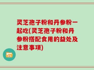 灵芝孢子粉和丹参粉一起吃(灵芝孢子粉和丹参粉搭配食用的益处及注意事项)