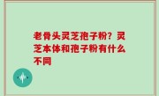 老骨头灵芝孢子粉？灵芝本体和孢子粉有什么不同