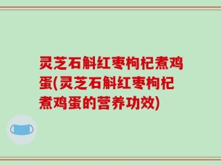 灵芝石斛红枣枸杞煮鸡蛋(灵芝石斛红枣枸杞煮鸡蛋的营养功效)
