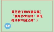 灵芝孢子粉和蒲公英(“强身养生选择：灵芝孢子粉与蒲公英”)