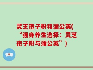 灵芝孢子粉和蒲公英(“强身养生选择：灵芝孢子粉与蒲公英”)