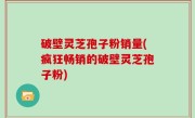破壁灵芝孢子粉销量(疯狂畅销的破壁灵芝孢子粉)