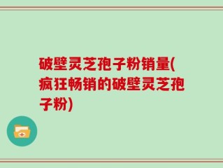 破壁灵芝孢子粉销量(疯狂畅销的破壁灵芝孢子粉)