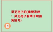 灵芝孢子的(重要发现：灵芝孢子有助于增强免疫力)