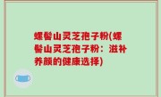 螺髻山灵芝孢子粉(螺髻山灵芝孢子粉：滋补养颜的健康选择)