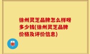 徐州灵芝品牌怎么样呀多少钱(徐州灵芝品牌价格及评价信息)