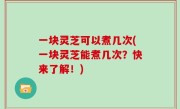 一块灵芝可以煮几次(一块灵芝能煮几次？快来了解！)