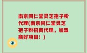 南京同仁堂灵芝孢子粉代理(南京同仁堂灵芝孢子粉招商代理，加盟商好项目！)