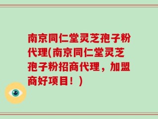 南京同仁堂灵芝孢子粉代理(南京同仁堂灵芝孢子粉招商代理，加盟商好项目！)