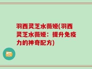 羽西灵芝水薇娅(羽西灵芝水薇娅：提升免疫力的神奇配方)