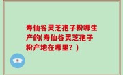 寿仙谷灵芝孢子粉哪生产的(寿仙谷灵芝孢子粉产地在哪里?)
