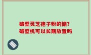 破壁灵芝孢子粉的储？破壁机可以长期放置吗