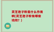 灵芝孢子粉是什么作用啊(灵芝孢子粉有哪些功效？)