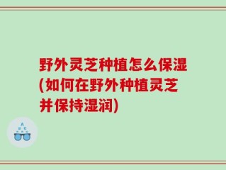 野外灵芝种植怎么保湿(如何在野外种植灵芝并保持湿润)