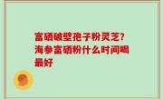 富硒破壁孢子粉灵芝？海参富硒粉什么时间喝最好