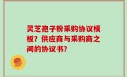 灵芝孢子粉采购协议模板？供应商与采购商之间的协议书？