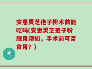 安惠灵芝孢子粉术前能吃吗(安惠灵芝孢子粉服用须知，手术前可否食用？)