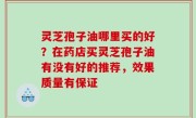 灵芝孢子油哪里买的好？在药店买灵芝孢子油有没有好的推荐，效果质量有保证