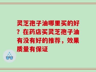 灵芝孢子油哪里买的好？在药店买灵芝孢子油有没有好的推荐，效果质量有保证