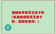 酒精能萃取灵芝孢子粉(用酒精提取灵芝孢子粉，提取得更纯！)