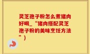 灵芝孢子粉怎么煮猪肉好喝_“猪肉搭配灵芝孢子粉的美味烹饪方法”)