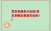 灵芝多糖多少达标(灵芝多糖含量是否达标？)