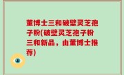 董博士三和破壁灵芝孢子粉(破壁灵芝孢子粉三和新品，由董博士推荐)