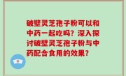 破壁灵芝孢子粉可以和中药一起吃吗？深入探讨破壁灵芝孢子粉与中药配合食用的效果？