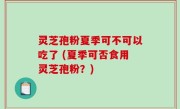 灵芝孢粉夏季可不可以吃了 (夏季可否食用灵芝孢粉？)