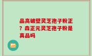 品高破壁灵芝孢子粉正？森正元灵芝孢子粉是真品吗