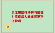 灵芝破壁孢子粉与癌症？癌症病人能吃灵芝孢子粉吗