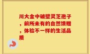 川大金中破壁灵芝孢子，前所未有的自然馈赠，体验不一样的生活品质