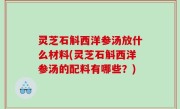 灵芝石斛西洋参汤放什么材料(灵芝石斛西洋参汤的配料有哪些？)