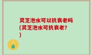 灵芝泡水可以抗衰老吗(灵芝泡水可抗衰老？)