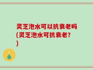 灵芝泡水可以抗衰老吗(灵芝泡水可抗衰老？)