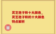 灵芝孢子粉十大颜色_灵芝孢子粉的十大颜色特点解析