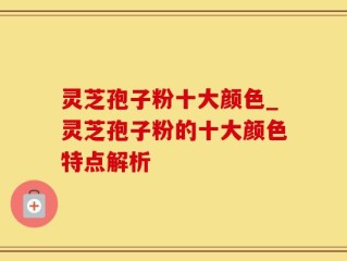 灵芝孢子粉十大颜色_灵芝孢子粉的十大颜色特点解析