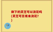 剩下的灵芝可以浇花吗(灵芝可否用来浇花？)