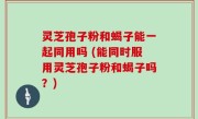 灵芝孢子粉和蝎子能一起同用吗 (能同时服用灵芝孢子粉和蝎子吗？)