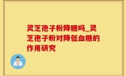 灵芝孢子粉降糖吗_灵芝孢子粉对降低血糖的作用研究