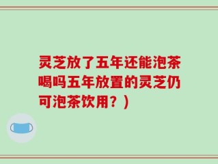 灵芝放了五年还能泡茶喝吗五年放置的灵芝仍可泡茶饮用？)