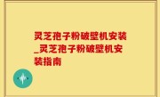 灵芝孢子粉破壁机安装_灵芝孢子粉破壁机安装指南