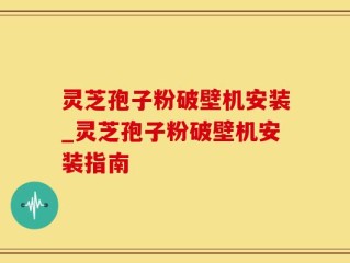 灵芝孢子粉破壁机安装_灵芝孢子粉破壁机安装指南