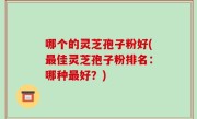 哪个的灵芝孢子粉好(最佳灵芝孢子粉排名:哪种最好?)