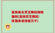 苗族美女灵芝舞蹈视频播放(苗族灵芝舞蹈：优雅身姿惊艳万千)