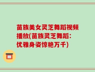 苗族美女灵芝舞蹈视频播放(苗族灵芝舞蹈：优雅身姿惊艳万千)