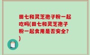 田七和灵芝孢子粉一起吃吗(田七和灵芝孢子粉一起食用是否安全？)